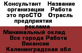 Консультант › Название организации ­ Работа-это проСТО › Отрасль предприятия ­ PR, реклама › Минимальный оклад ­ 1 - Все города Работа » Вакансии   . Калининградская обл.,Светловский городской округ 